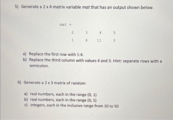 5) Generate a 2 x 4 matrix variable mat that has an output shown below.
mat =
3
1
4
11
a) Replace the first row with 1:4.
b) Replace the third column with values 4 and 3. Hint: separate rows with a
semicolon.
6) Generate a 2 x 3 matrix of random:
a) real numbers, each in the range (0, 1)
b) real numbers, each in the range (0, 5)
c) integers, each in the inclusive range from 10 to 50
2)
