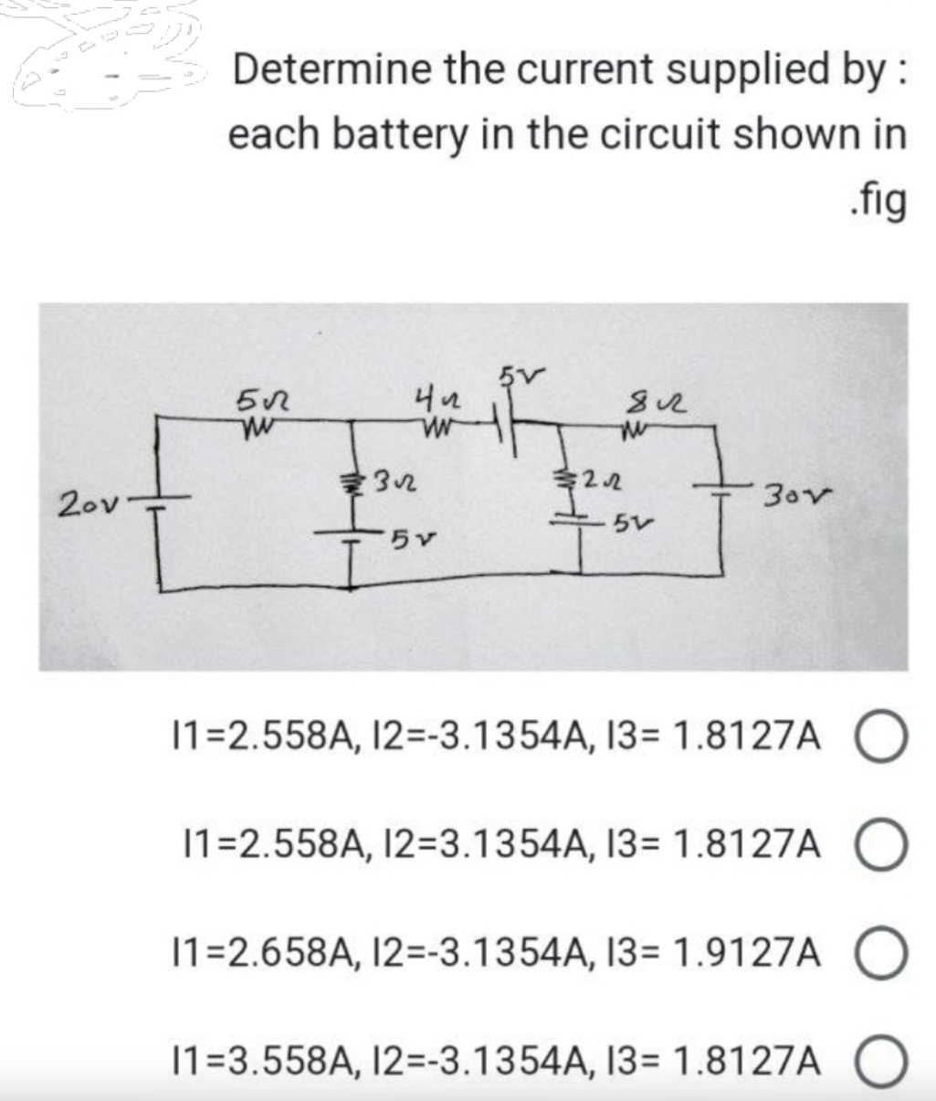 του
Determine the current supplied by :
each battery in the circuit shown in
.fig
5√
w
422
w
32
+₁.
5v
812
m
32.522
51
30v
11=2.558A, 12=-3.1354A, 13= 1.8127A O
11=2.558A, 12=3.1354A, 13= 1.8127A O
11=2.658A, 12=-3.1354A, 13= 1.9127A O
11=3.558A, 12=-3.1354A, 13= 1.8127A O