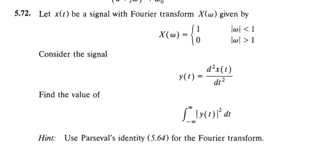 5.72.
Let x(t) be a signal with Fourier transform X(@) given by
X(w) = {0
-으
lwl < 1
|w| > 1
Consider the signal
d²x(t)
y(t) =
di?
Find the value of
dt
Hint:
Use Parseval's identity (5.64) for the Fourier transform.
