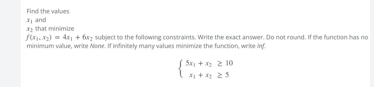 Find the values
X₁ and
X₂ that minimize
f(x₁, x₂) = 4x₁ + 6x2 subject to the following constraints. Write the exact answer. Do not round. If the function has no
minimum value, write None. If infinitely many values minimize the function, write Inf.
{
5x1+x2 > 10
X₁ + x₂ ≥ 5