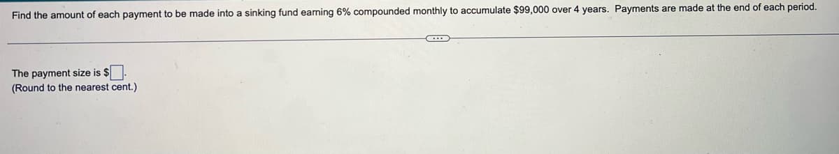 Find the amount of each payment to be made into a sinking fund earning 6% compounded monthly to accumulate $99,000 over 4 years. Payments are made at the end of each period.
The payment size is $
(Round to the nearest cent.)
C...