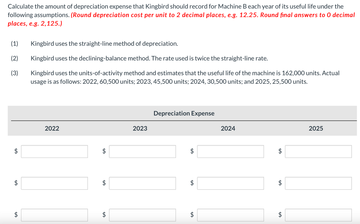 Calculate the amount of depreciation expense that Kingbird should record for Machine B each year of its useful life under the
following assumptions. (Round depreciation cost per unit to 2 decimal places, e.g. 12.25. Round final answers to O decimal
places, e.g. 2,125.)
(1) Kingbird uses the straight-line method of depreciation.
(2)
Kingbird uses the declining-balance method. The rate used is twice the straight-line rate.
(3)
Kingbird uses the units-of-activity method and estimates that the useful life of the machine is 162,000 units. Actual
usage is as follows: 2022, 60,500 units; 2023, 45,500 units; 2024, 30,500 units; and 2025, 25,500 units.
$
$
2022
tA
$
2023
Depreciation Expense
LA
$
2024
$
$
2025