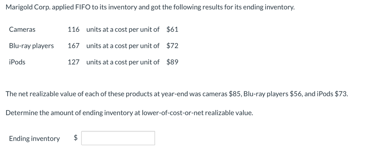 Marigold Corp. applied FIFO to its inventory and got the following results for its ending inventory.
Cameras
Blu-ray players
iPods
116 units at a cost per unit of $61
167 units at a cost per unit of $72
127 units at a cost per unit of $89
The net realizable value of each of these products at year-end was cameras $85, Blu-ray players $56, and iPods $73.
Determine the amount of ending inventory at lower-of-cost-or-net realizable value.
Ending inventory