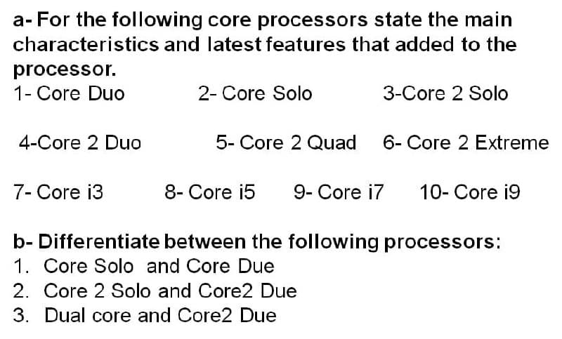 a- For the following core processors state the main
characteristics and latest features that added to the
processor.
1- Core Duo
2- Core Solo
3-Core 2 Solo
4-Core 2 Duo
5- Core 2 Quad
6- Core 2 Extreme
7- Core i3
8- Core i5
9- Core i7
10- Core i9
b- Differentiate between the following processors:
1. Core Solo and Core Due
2. Core 2 Solo and Core2 Due
3. Dual core and Core2 Due
