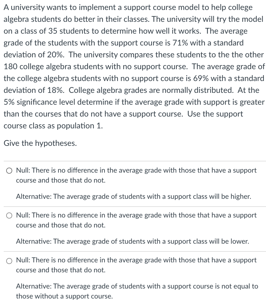 A university wants to implement a support course model to help college
algebra students do better in their classes. The university will try the model
on a class of 35 students to determine how well it works. The average
grade of the students with the support course is 71% with a standard
deviation of 20%. The university compares these students to the the other
180 college algebra students with no support course. The average grade of
the college algebra students with no support course is 69% with a standard
deviation of 18%. College algebra grades are normally distributed. At the
5% significance level determine if the average grade with support is greater
than the courses that do not have a support course. Use the support
course class as population 1.
Give the hypotheses.
O Null: There is no difference in the average grade with those that have a support
course and those that do not.
Alternative: The average grade of students with a support class will be higher.
O Null: There is no difference in the average grade with those that have a support
course and those that do not.
Alternative: The average grade of students with a support class will be lower.
O Null: There is no difference in the average grade with those that have a support
course and those that do not.
Alternative: The average grade of students with a support course is not equal to
those without a support course.
