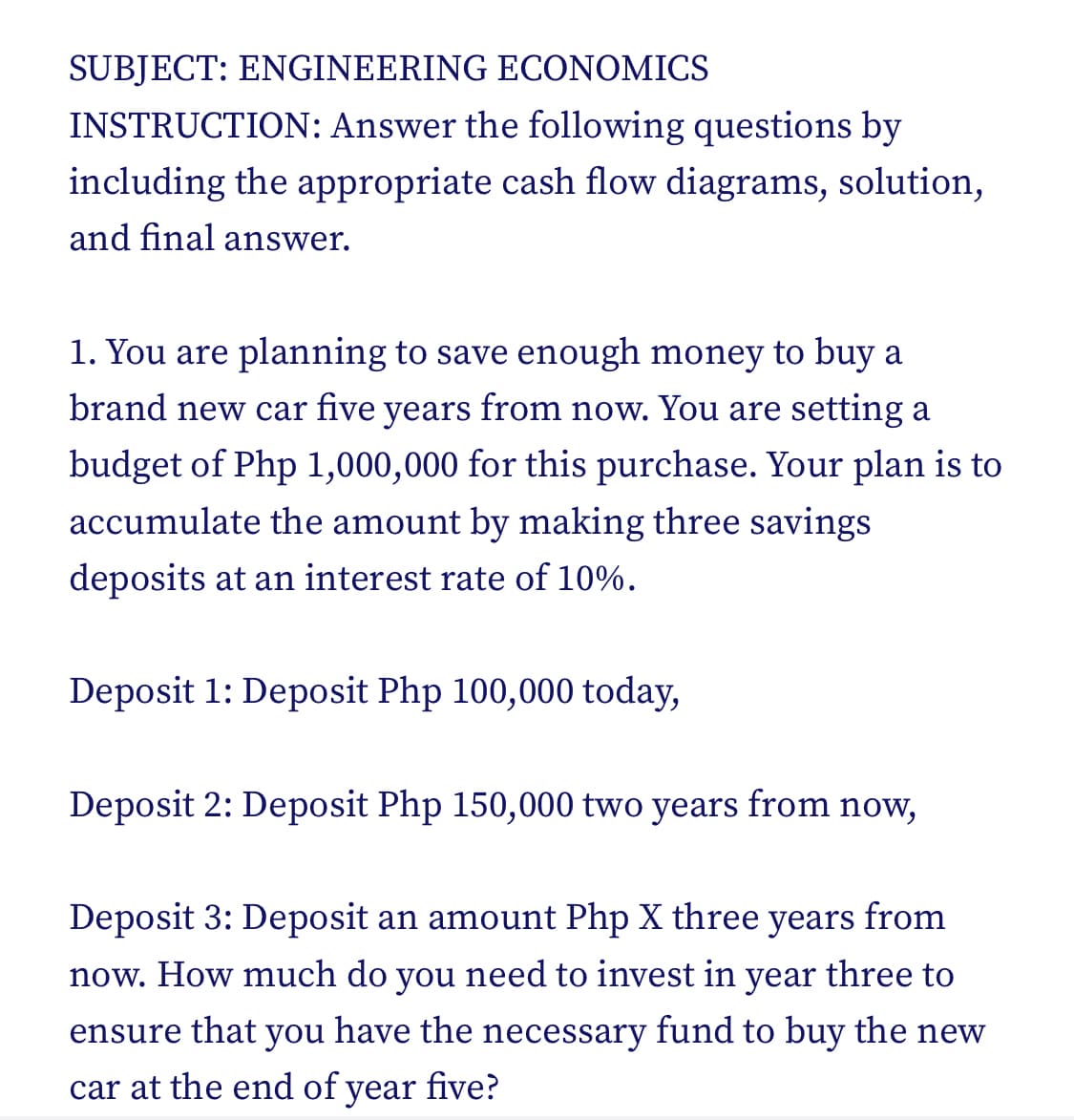 SUBJECT: ENGINEERING ECONOMICS
INSTRUCTION: Answer the following questions by
including the appropriate cash flow diagrams, solution,
and final answer.
1. You are planning to save enough money to buy a
brand new car five years from now. You are setting a
budget of Php 1,000,000 for this purchase. Your plan is to
accumulate the amount by making three savings
deposits at an interest rate of 10%.
Deposit 1: Deposit Php 100,000 today,
Deposit 2: Deposit Php 150,000 two years from now,
Deposit 3: Deposit an amount Php X three years from
now. How much do you need to invest in year three to
ensure that you have the necessary fund to buy the new
car at the end of year five?