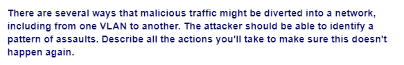 There are several ways that malicious traffic might be diverted into a network,
including from one VLAN to another. The attacker should be able to identify a
pattern of assaults. Describe all the actions you'll take to make sure this doesn't
happen again.
