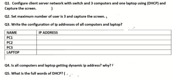 Q1. Configure client server network with switch and 3 computers and one laptop using (DHCP) and
Capture the screen.
Q2. Set maximum number of user is 3 and capture the screen.
Q3. Write the configuration of ip addresses of all computers and laptop?
NAME
IP ADDRESS
PC1
PC2
PC3
LAPTOP
Q4. Is all computers and laptop getting dynamic ip address? why? !
Q5. What is the full words of DHCP? (,
