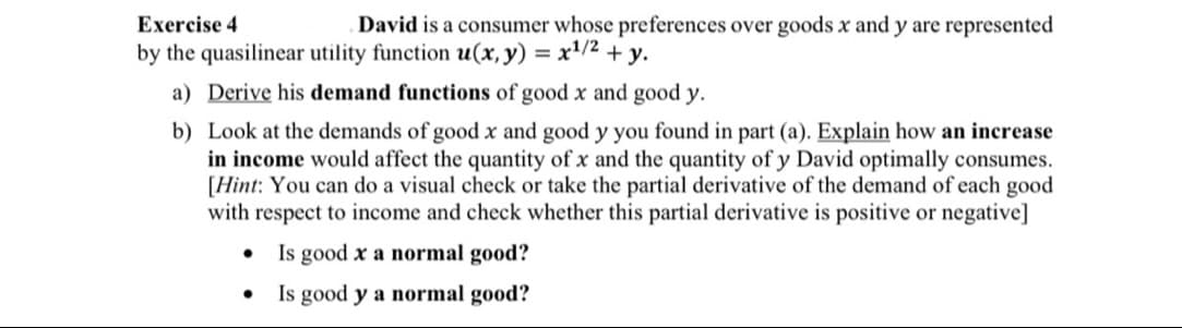 Exercise 4
by the quasilinear utility function u(x, y) = x¹/² + y.
a) Derive his demand functions of good x and good y.
b) Look at the demands of good x and good y you found in part (a). Explain how an increase
in income would affect the quantity of x and the quantity of y David optimally consumes.
[Hint: You can do a visual check or take the partial derivative of the demand of each good
with respect to income and check whether this partial derivative is positive or negative]
Is good x a normal good?
Is good y a normal good?
David is a consumer whose preferences over goods x and y are represented
●