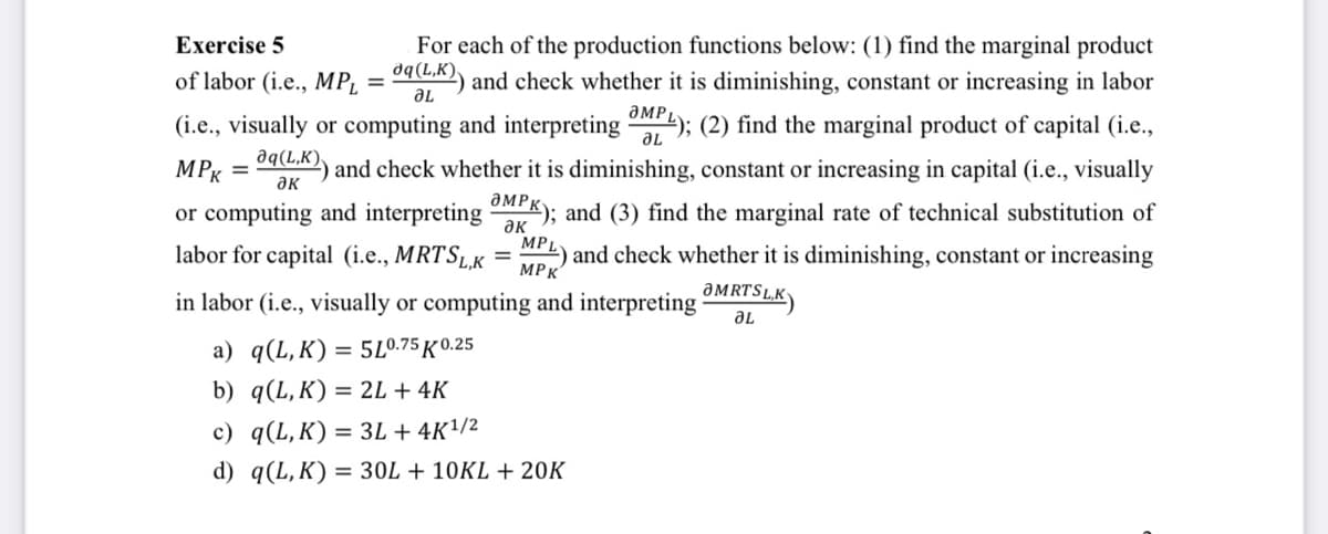 Exercise 5
ƏL
For each of the production functions below: (1) find the marginal product
of labor (i.e., MP₁ = a(LK)) and check whether it is diminishing, constant or increasing in labor
(i.e., visually or computing and interpreting ML); (2) find the marginal product of capital (i.e.,
MPK = 9(K)) and check whether it is diminishing, constant or increasing in capital (i.e., visually
or computing and interpreting MPK); and (3) find the marginal rate of technical substitution of
labor for capital (i.e., MRTSL,K ) and check whether it is diminishing, constant or increasing
MPL
MPK
in labor (i.e., visually or computing and interpreting
a) q(L,K) = 5L0.75 K 0.25
b) q(L,K) = 2L + 4K
c) q(L,K) = 3L + 4K¹/2
d) q(L,K) = 30L +10KL + 20K
ƏMRTSLK
ƏL