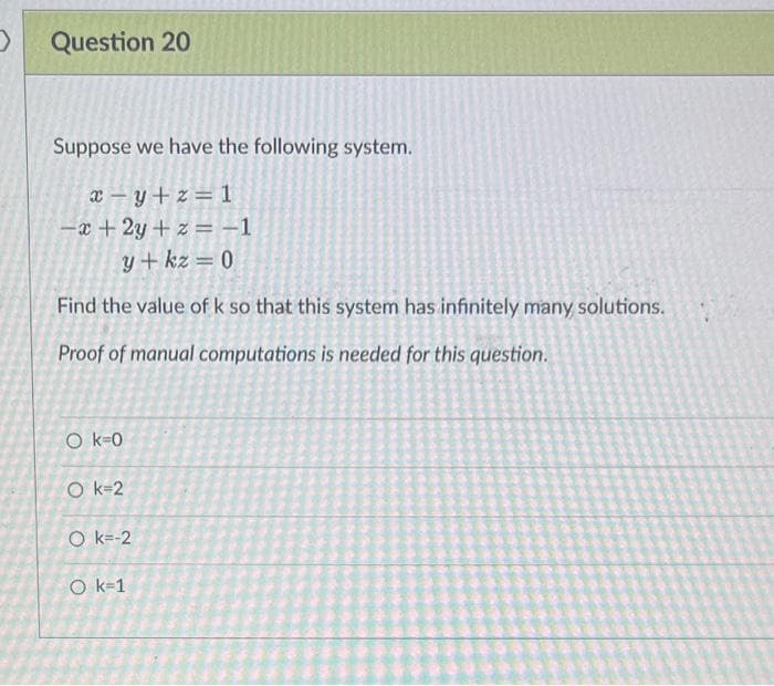 Question 20
Suppose we have the following system.
x=y+z=1
-x+2y+z=-1
y + kz = 0
Find the value of k so that this system has infinitely many solutions.
Proof of manual computations is needed for this question.
Ok-0
Ok=2
Ok=-2
O k=1