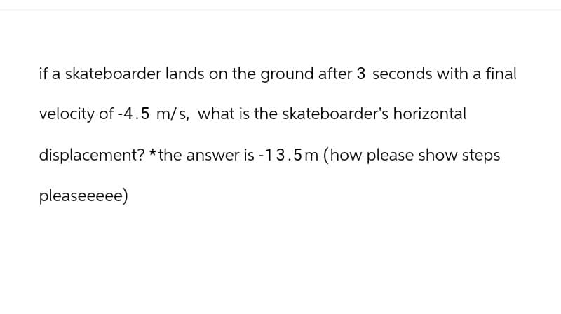 if a skateboarder lands on the ground after 3 seconds with a final
velocity of -4.5 m/s, what is the skateboarder's horizontal
displacement? *the answer is -13.5m (how please show steps
pleaseeeee)