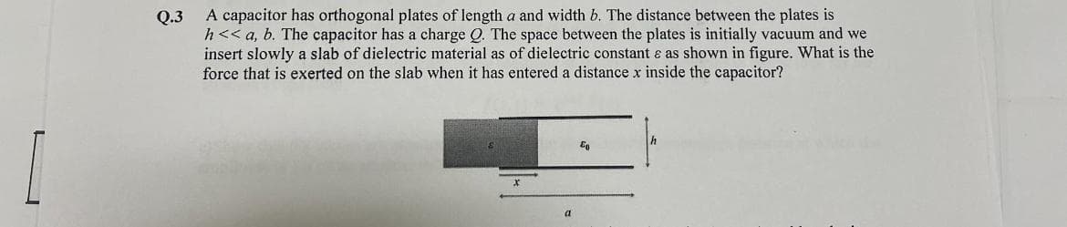 [
Q.3
A capacitor has orthogonal plates of length a and width b. The distance between the plates is
h<< a, b. The capacitor has a charge Q. The space between the plates is initially vacuum and we
insert slowly a slab of dielectric material as of dielectric constant & as shown in figure. What is the
force that is exerted on the slab when it has entered a distance x inside the capacitor?
a