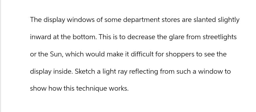 The display windows of some department stores are slanted slightly
inward at the bottom. This is to decrease the glare from streetlights
or the Sun, which would make it difficult for shoppers to see the
display inside. Sketch a light ray reflecting from such a window to
show how this technique works.