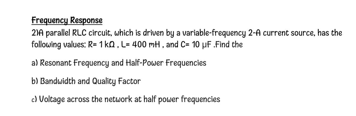 Frequency Response
2)A parallel RLC circuit, which is driven by a variable-frequency 2-A current source, has the
following values: R= 1 kQ, L= 400 mH, and C= 10 µF .Find the
a) Resonant Frequency and Half-Power Frequencies
b) Bandwidth and Quality Factor
c) Voltage across the network at half power frequencies