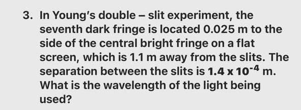 3. In Young's double - slit experiment, the
seventh dark fringe is located 0.025 m to the
side of the central bright fringe on a flat
screen, which is 1.1 m away from the slits. The
separation between the slits is 1.4 x 104 m.
What is the wavelength of the light being
used?
