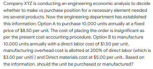 Company XYZ is conducting an engineering economic analysis to decide
whether to make vs purchase position for a necessary element needed
ins several products. Now the engineering department has established
this information: Option A to purchase 10,000 units annually at a fixed
price of $8.50 per unit. The cost of placing the order is insignificant as
per the present cost accounting procedure. Option B to manufacture
10,000 units annually with a direct labor cost of $1.50 per unit,
manufacturing overhead cost is allotted at 200% of direct labor (which is
$3.00 per unit) ) and Direct materials cost at $5.00 per unit. Based on
the information, should the unit be purchased or manufactured?

