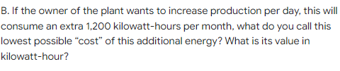 B. If the owner of the plant wants to increase production per day, this will
consume an extra 1,200 kilowatt-hours per month, what do you call this
lowest possible "cost" of this additional energy? What is its value in
kilowatt-hour?
