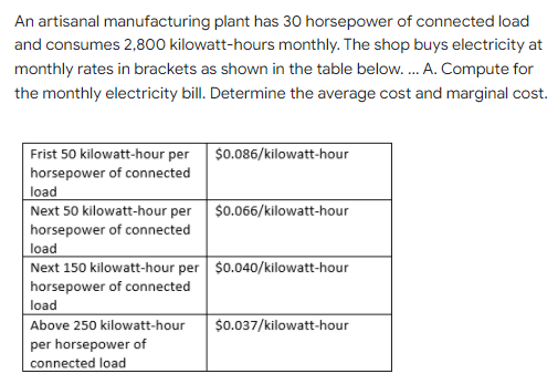 An artisanal manufacturing plant has 30 horsepower of connected load
and consumes 2,800 kilowatt-hours monthly. The shop buys electricity at
monthly rates in brackets as shown in the table below.. A. Compute for
the monthly electricity bill. Determine the average cost and marginal cost.
$0.086/kilowatt-hour
Frist 50 kilowatt-hour per
horsepower of connected
load
Next 50 kilowatt-hour per $0.066/kilowatt-hour
horsepower of connected
load
Next 150 kilowatt-hour per $0.040/kilowatt-hour
horsepower of connected
load
Above 250 kilowatt-hour
$0.037/kilowatt-hour
per horsepower of
connected load
