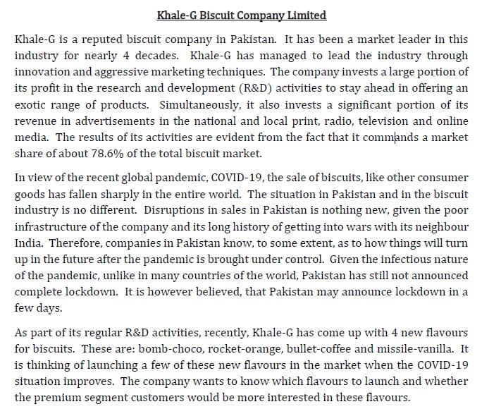 Khale-G Biscuit Company Limited
Khale-G is a reputed biscuit company in Pakistan. It has been a market leader in this
industry for nearly 4 decades. Khale-G has managed to lead the industry through
innovation and aggressive marketing techniques. The company invests a large portion of
its profit in the research and development (R&D) activities to stay ahead in offering an
exotic range of products. Simultaneously, it also invests a significant portion of its
revenue in advertisements in the national and local print, radio, television and online
media. The results of its activities are evident from the fact that it commands a market
share of about 78.6% of the total biscuit market.
In view of the recent global pandemic, COVID-19, the sale of biscuits, like other consumer
goods has fallen sharply in the entire world. The situation in Pakistan and in the biscuit
industry is no different. Disruptions in sales in Pakistan is nothing new, given the poor
infrastructure of the company and its long history of getting into wars with its neighbour
India. Therefore, companies in Pakistan know, to some extent, as to how things will turn
up in the future after the pandemic is brought under control. Given the infectious nature
of the pandemic, unlike in many countries of the world, Pakistan has still not announced
complete lockdown. It is however believed, that Pakistan may announce lockdown in a
few days.
As part of its regular R&D activities, recently, Khale-G has come up with 4 new flavours
for biscuits. These are: bomb-choco, rocket-orange, bullet-coffee and missile-vanilla. It
is thinking of launching a few of these new flavours in the market when the COVID-19
situation improves. The company wants to know which flavours to launch and whether
the premium segment customers would be more interested in these flavours.
