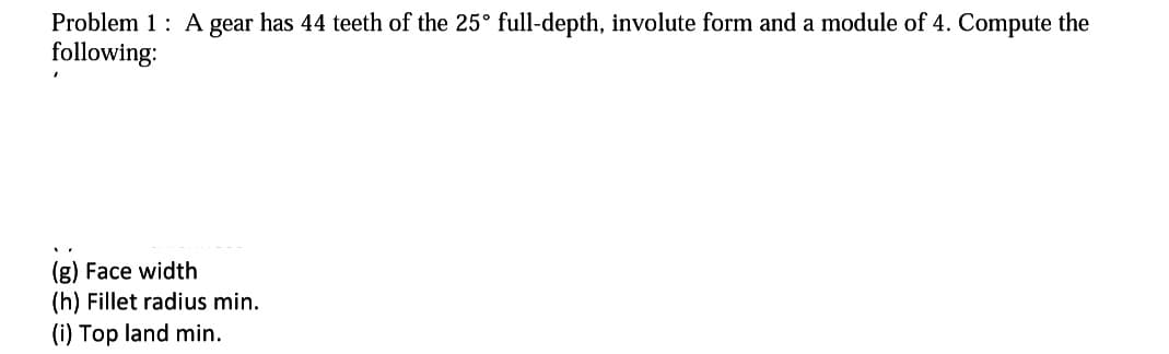 Problem 1: A gear has 44 teeth of the 25° full-depth, involute form and a module of 4. Compute the
following:
(g) Face width
(h) Fillet radius min.
(i) Top land min.
