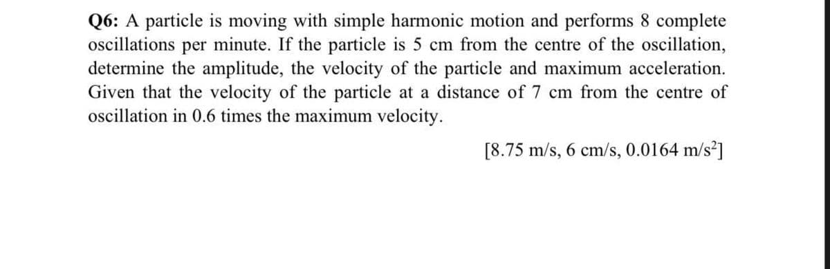 Q6: A particle is moving with simple harmonic motion and performs 8 complete
oscillations per minute. If the particle is 5 cm from the centre of the oscillation,
determine the amplitude, the velocity of the particle and maximum acceleration.
Given that the velocity of the particle at a distance of 7 cm from the centre of
oscillation in 0.6 times the maximum velocity.
[8.75 m/s, 6 cm/s, 0.0164 m/s²]