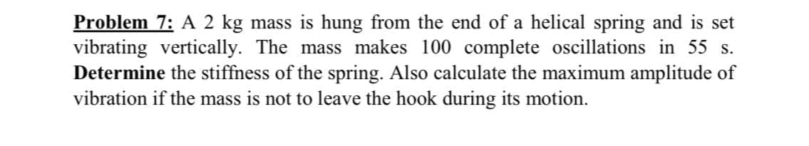 Problem 7: A 2 kg mass is hung from the end of a helical spring and is set
vibrating vertically. The mass makes 100 complete oscillations in 55 s.
Determine the stiffness of the spring. Also calculate the maximum amplitude of
vibration if the mass is not to leave the hook during its motion.