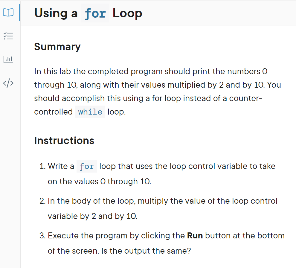 Using a for Loop
Summary
In this lab the completed program should print the numbers O
through 10, along with their values multiplied by 2 and by 10. You
should accomplish this using a for loop instead of a counter-
controlled while loop.
Instructions
1. Write a for loop that uses the loop control variable to take
on the values O through 10.
2. In the body of the loop, multiply the value of the loop control
variable by 2 and by 10.
3. Execute the program by clicking the Run button at the bottom
of the screen. Is the output the same?
