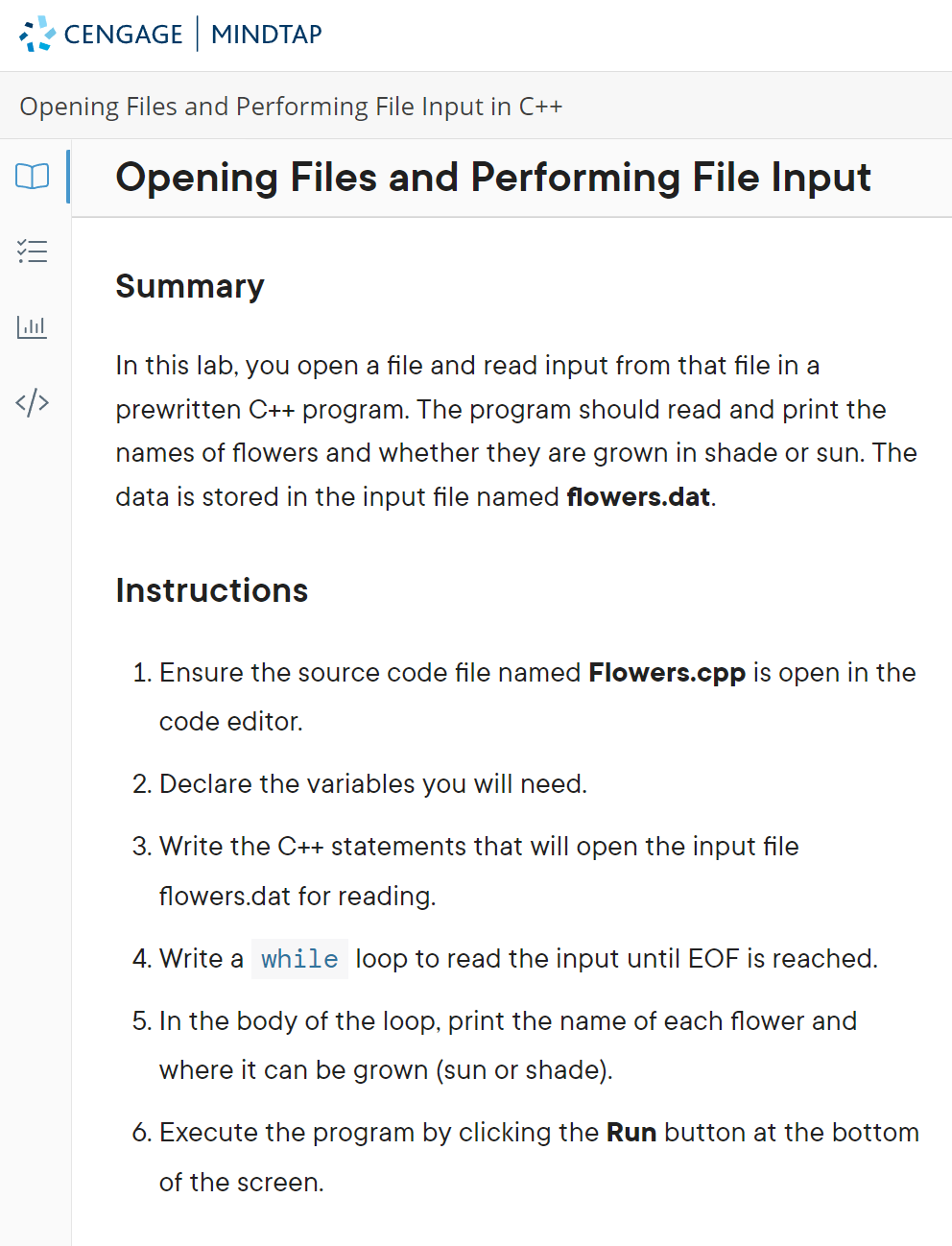 CENGAGE MINDTAP
Opening Files and Performing File Input in C++
|Opening Files and Performing File Input
Summary
In this lab, you open a file and read input from that file in a
prewritten C++ program. The program should read and print the
names of flowers and whether they are grown in shade or sun. The
data is stored in the input file named flowers.dat.
Instructions
1. Ensure the source code file named Flowers.cpp is open in the
code editor.
2. Declare the variables you will need.
3. Write the C++ statements that will open the input file
flowers.dat for reading.
4. Write a while loop to read the input until EOF is reached.
5. In the body of the loop, print the name of each flower and
where it can be grown (sun or shade).
6. Execute the program by clicking the Run button at the bottom
of the screen.
