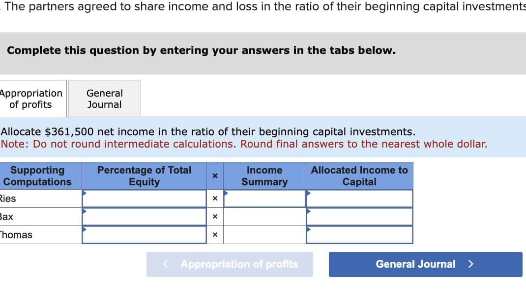 The partners agreed to share income and loss in the ratio of their beginning capital investments
Complete this question by entering your answers in the tabs below.
Appropriation
of profits
Allocate $361,500 net income in the ratio of their beginning capital investments.
Note: Do not round intermediate calculations. Round final answers to the nearest whole dollar.
Supporting
Computations
Ries
Bax
General
Journal
homas
Percentage of Total
Equity
X
X
X
X
Income
Summary
< Appropriation of profits
Allocated Income to
Capital
General Journal >