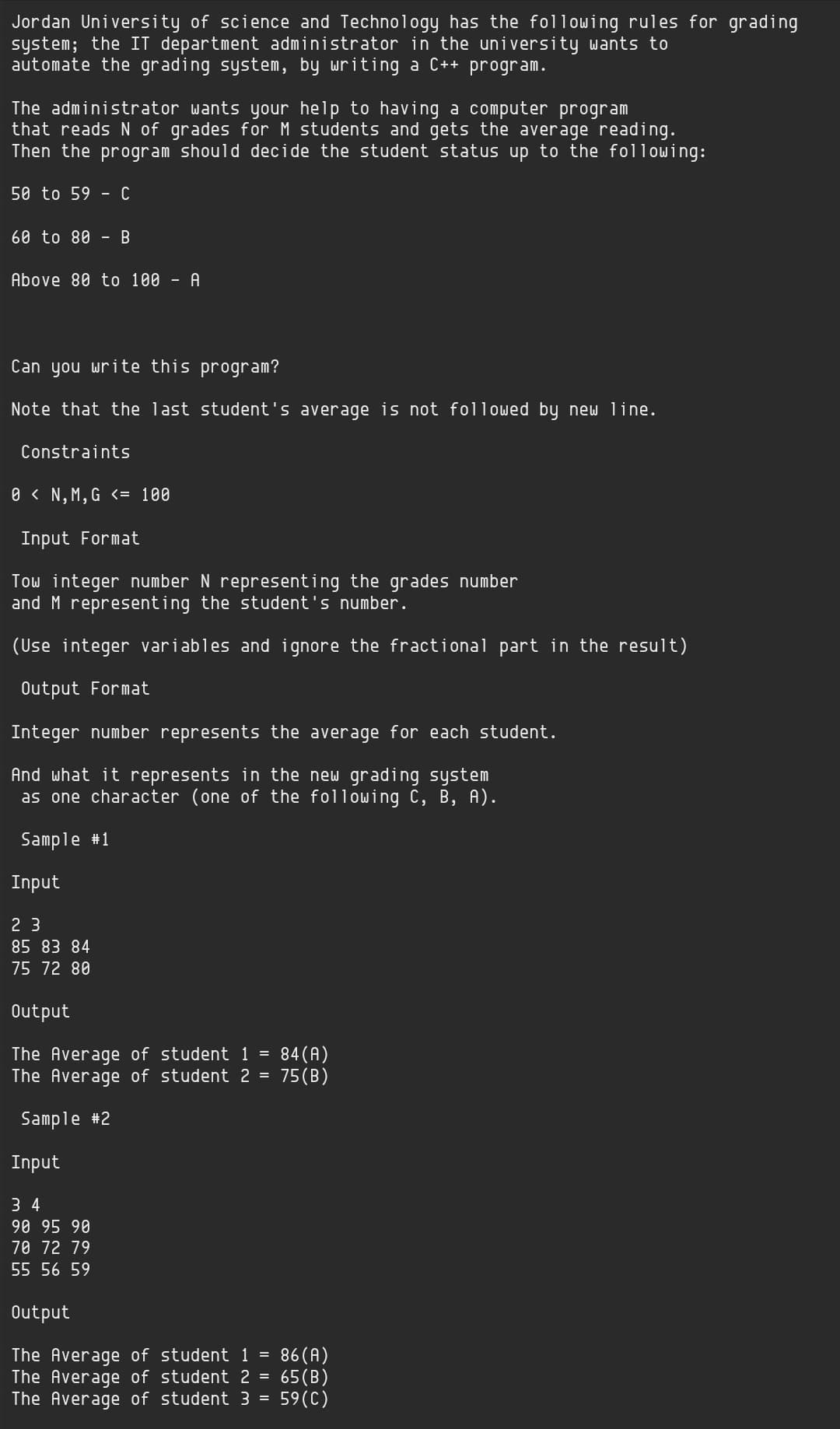 Jordan University of science and Technology has the following rules for grading
system; the IT department administrator in the university wants to
automate the grading system, by writing a C++ program.
The administrator wants your help to having a computer program
that reads N of grades for M students and gets the average reading.
Then the program should decide the student status up to the following:
50 to 59 - C
60 to 80
B
Above 80 toо 100 - A
Can you write this program?
Note that the last student's average is not followed by new line.
Constraints
0 < N, M,G <= 100
Input Format
Tow integer number N representing the grades number
and M representing the student's number.
(Use integer variables and ignore the fractional part in the result)
Output Format
Integer number represents the average for each student.
And what it represents in the new grading system
as one character (one of the following C, B, A).
Sample #1
Input
2 3
85 83 84
75 72 80
Output
84 (A)
The Average of student 1 =
The Average of student 2 = 75(B)
Sample #2
Input
3 4
90 95 90
70 72 79
55 56 59
Output
The Average of student 1 =
The Average of student 2 =
The Average of student 3 = 59(C)
86 (A)
65(B)
