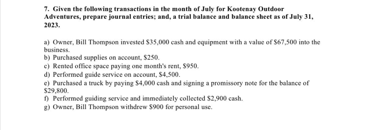 7. Given the following transactions in the month of July for Kootenay Outdoor
Adventures, prepare journal entries; and, a trial balance and balance sheet as of July 31,
2023.
a) Owner, Bill Thompson invested $35,000 cash and equipment with a value of $67,500 into the
business.
b) Purchased supplies on account, $250.
c) Rented office space paying one month's rent, $950.
d) Performed guide service on account, $4,500.
e) Purchased a truck by paying $4,000 cash and signing a promissory note for the balance of
$29,800.
f) Performed guiding service and immediately collected $2,900 cash.
g) Owner, Bill Thompson withdrew $900 for personal use.
