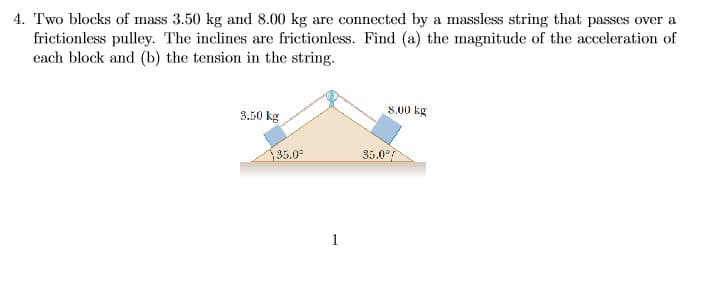 4. Two blocks of mass 3.50 kg and 8.00 kg are connected by a massless string that passes over a
frictionless pulley. The inclines are frictionless. Find (a) the magnitude of the acceleration of
each block and (b) the tension in the string.
8.00 kg
3.50 kg
35.0
1
35.0%