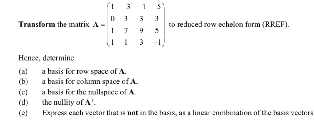 1 -3 -1 -5)
3
3
Transform the matrix A =
1
3
to reduced row echelon form (RREF).
5
7
9.
1
1
3
-1
Hence, determine
(a)
(b)
a basis for row space of A.
a basis for column space of A.
(c)
(d)
a basis for the nullspace of A.
the nullity of AT.
(e)
Express each vector that is not in the basis, as a linear combination of the basis vectors.
