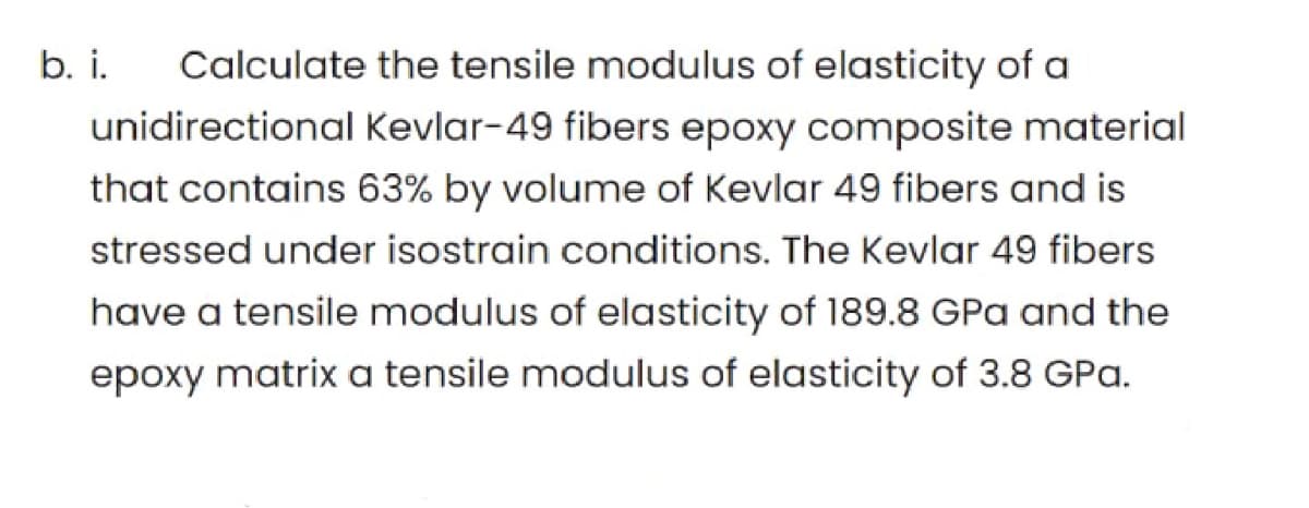 b. i.
Calculate the tensile modulus of elasticity of a
unidirectional Kevlar-49 fibers epoxy composite material
that contains 63% by volume of Kevlar 49 fibers and is
stressed under isostrain conditions. The Kevlar 49 fibers
have a tensile modulus of elasticity of 189.8 GPa and the
epoxy matrix a tensile modulus of elasticity of 3.8 GPa.
