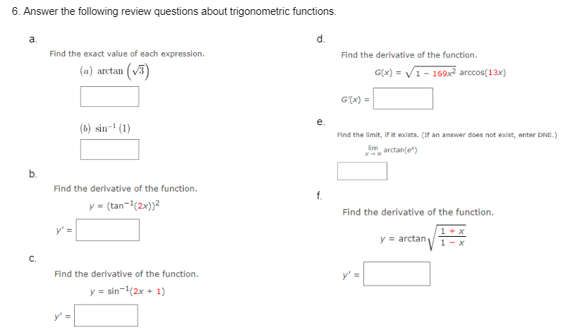 6. Answer the following review questions about trigonometric functions.
a.
b.
C.
Find the exact value of each expression.
(a) arctan ¹ (√3)
(b) sin-¹ (1)
Find the derivative of the function.
y = (tan-¹(2x))²
y' =
Find the derivative of the function.
y = sin-¹(2x + 1)
d.
e.
f.
Find the derivative of the function.
G'(x) =
Find the limit, if it exists. (If an answer does not exist, enter DNE.)
lim_ arctan(e*)
G(x)=√1 - 169x² arccos(13x)
Find the derivative of the function.
1 + x
1-x
y' =
11
y = arctan