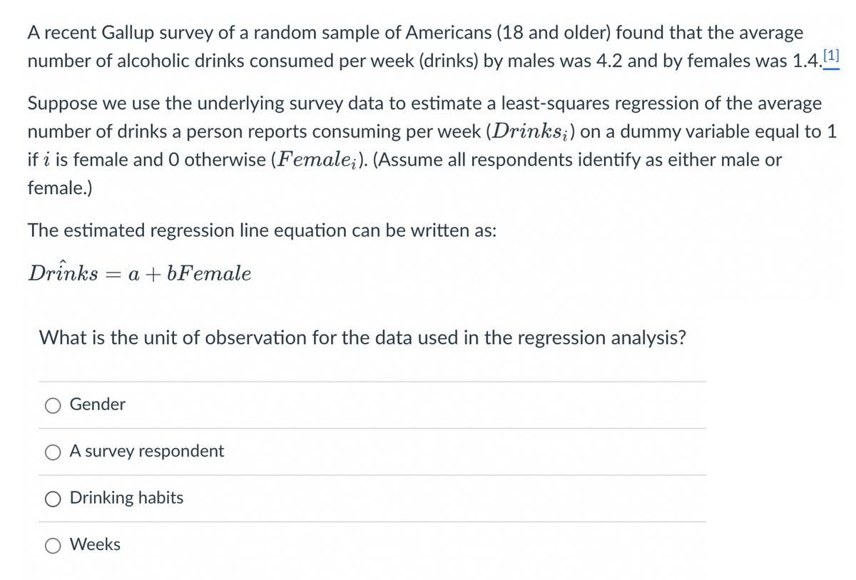 A recent Gallup survey of a random sample of Americans (18 and older) found that the average
number of alcoholic drinks consumed per week (drinks) by males was 4.2 and by females was 1.4.[¹]
Suppose we use the underlying survey data to estimate a least-squares regression of the average
number of drinks a person reports consuming per week (Drinks;) on a dummy variable equal to 1
if i is female and O otherwise (Female;). (Assume all respondents identify as either male or
female.)
The estimated regression line equation can be written as:
Drinks = a +bFemale
What is the unit of observation for the data used in the regression analysis?
Gender
A survey respondent
O Drinking habits
O Weeks