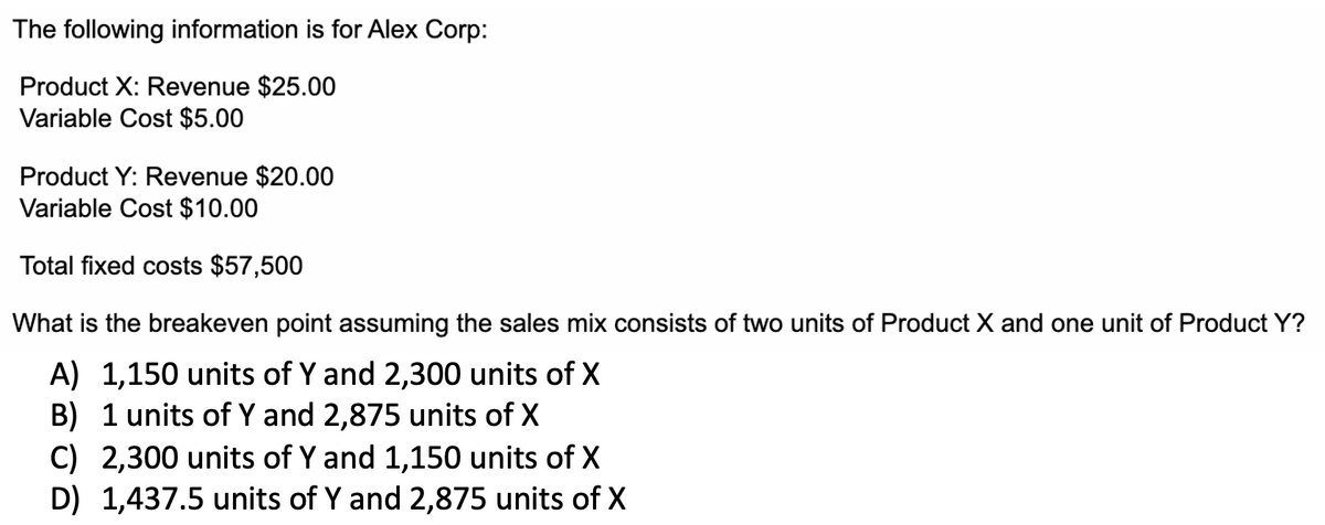 The following information is for Alex Corp:
Product X: Revenue $25.00
Variable Cost $5.00
Product Y: Revenue $20.00
Variable Cost $10.00
Total fixed costs $57,500
What is the breakeven point assuming the sales mix consists of two units of Product X and one unit of Product Y?
A) 1,150 units of Y and 2,300 units of X
B) 1 units of Y and 2,875 units of X
C) 2,300 units of Y and 1,150 units of X
D) 1,437.5 units of Y and 2,875 units of X