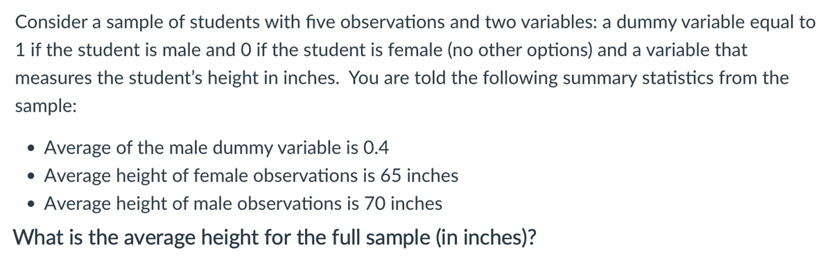 Consider a sample of students with five observations and two variables: a dummy variable equal to
1 if the student is male and O if the student is female (no other options) and a variable that
measures the student's height in inches. You are told the following summary statistics from the
sample:
• Average of the male dummy variable is 0.4
• Average height of female observations is 65 inches
• Average height of male observations is 70 inches
What is the average height for the full sample (in inches)?