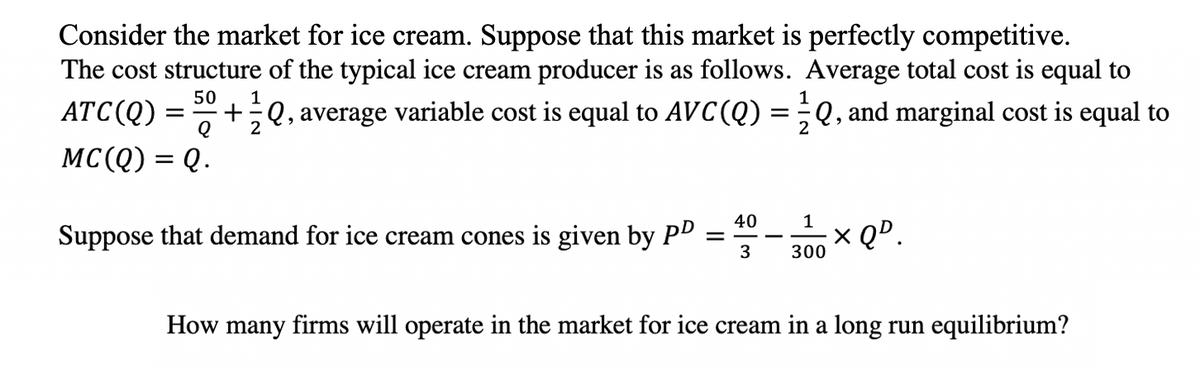Consider the market for ice cream. Suppose that this market is perfectly competitive.
The cost structure of the typical ice cream producer is as follows. Average total cost is equal to
50
1
1
ATC(Q)
+÷Q, average variable cost is equal to AVC(Q)
Q, and marginal cost is equal to
2
2
MC(Q) = Q.
40
Suppose that demand for ice cream cones is given by PD =
x QD.
3
300
How many firms will operate in the market for ice cream in a long run equilibrium?
