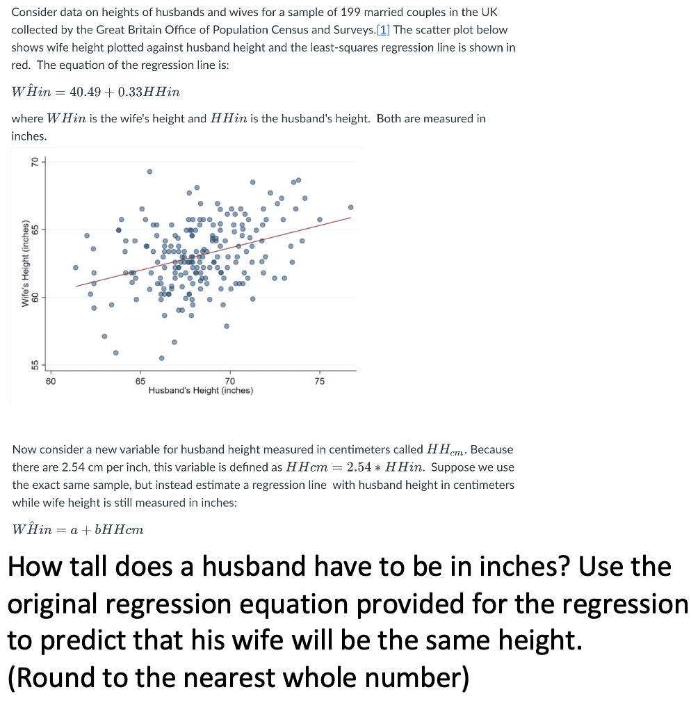 Consider data on heights of husbands and wives for a sample of 199 married couples in the UK
collected by the Great Britain Office of Population Census and Surveys.[1] The scatter plot below
shows wife height plotted against husband height and the least-squares regression line is shown in
red. The equation of the regression line is:
WÊin = 40.49 + 0.33H Hin
where W Hin is the wife's height and HHin is the husband's height. Both are measured in
inches.
R
65
Wife's Height (inches)
60
65
70
Husband's Height (inches)
75
O
Now consider a new variable for husband height measured centimeters called HHcm. Because
there are 2.54 cm per inch, this variable is defined as HHcm = 2.54* HHin. Suppose we use
the exact same sample, but instead estimate a regression line with husband height in centimeters
while wife height is still measured in inches:
WHin = a + bHHcm
How tall does a husband have to be in inches? Use the
original regression equation provided for the regression
to predict that his wife will be the same height.
(Round to the nearest whole number)