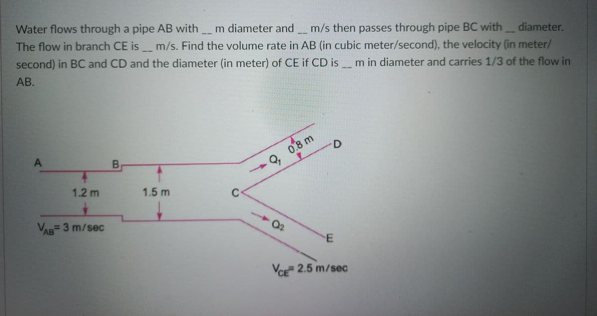 Water flows through a pipe AB with
m diameter andm/s then passes through pipe BC with
diameter.
--
The flow in branch CE is m/s. Find the volume rate in AB (in cubic meter/second), the velocity (in meter/
second) in BC and CD and the diameter (in meter) of CE if CD is m in diameter and carries 1/3 of the flow in
АВ.
D
Q, 0.8 m
1.2 m
1.5 m
C
02
VR 3 m/sec
AB
VCE 2.5 m/sec
