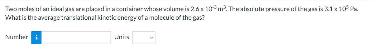 Two moles of an ideal gas are placed in a container whose volume is 2.6 x 10-3 m³. The absolute pressure of the gas is 3.1 x 105 Pa.
What is the average translational kinetic energy of a molecule of the gas?
Number i
Units
