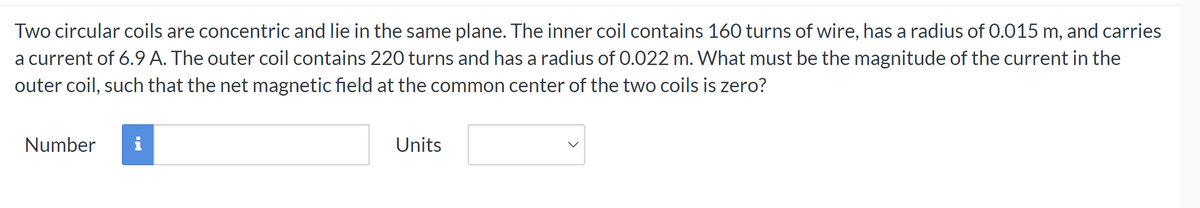 Two circular coils are concentric and lie in the same plane. The inner coil contains 160 turns of wire, has a radius of 0.015 m, and carries
a current of 6.9 A. The outer coil contains 220 turns and has a radius of 0.022 m. What must be the magnitude of the current in the
outer coil, such that the net magnetic field at the common center of the two coils is zero?
Number
i
Units