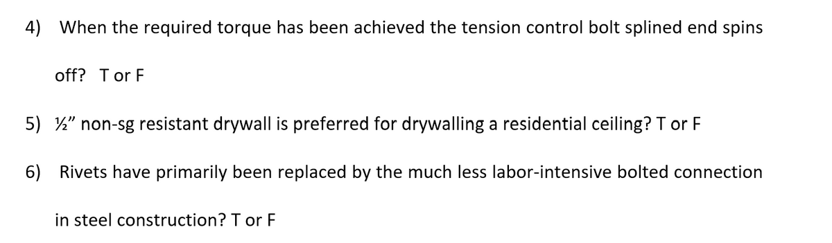4) When the required torque has been achieved the tension control bolt splined end spins
off? Tor F
5) ½" non-sg resistant drywall is preferred for drywalling a residential ceiling? T or F
6) Rivets have primarily been replaced by the much less labor-intensive bolted connection
in steel construction? T or F
