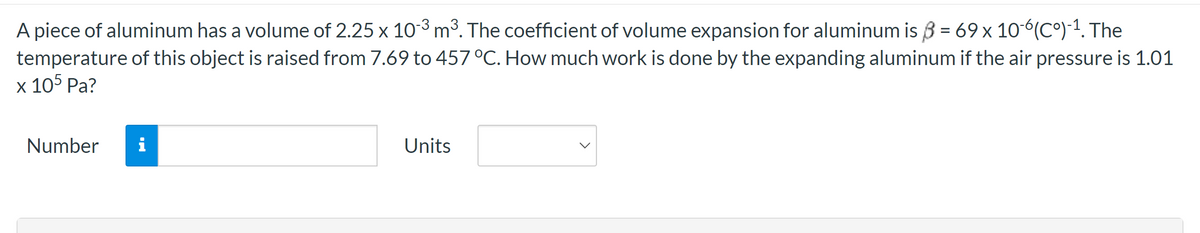 A piece of aluminum has a volume of 2.25 x 10-³ m³. The coefficient of volume expansion for aluminum is = 69 x 10-6(Cº)-¹. The
temperature of this object is raised from 7.69 to 457 °C. How much work is done by the expanding aluminum if the air pressure is 1.01
x 105 Pa?
Number
i
Units