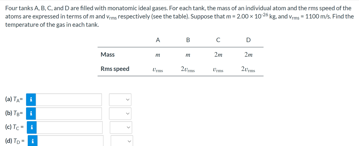 Four tanks A, B, C, and D are filled with monatomic ideal gases. For each tank, the mass of an individual atom and the rms speed of the
atoms are expressed in terms of m and Vrms respectively (see the table). Suppose that m = 2.00 × 10-26 kg, and Vrms = 1100 m/s. Find the
temperature of the gas in each tank.
(a) TA=
i
(b) TB= i
(c) Tc = i
(d) T₁ = i
Mass
Rms speed
<
>
A
m
Urms
B
m
20rms
C
2m
Urms
D
2m
20rms
