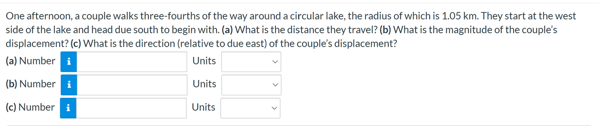 One afternoon, a couple walks three-fourths of the way around a circular lake, the radius of which is 1.05 km. They start at the west
side of the lake and head due south to begin with. (a) What is the distance they travel? (b) What is the magnitude of the couple's
displacement? (c) What is the direction (relative to due east) of the couple's displacement?
(a) Number i
Units
(b) Number i
(c) Number i
Units
Units
>