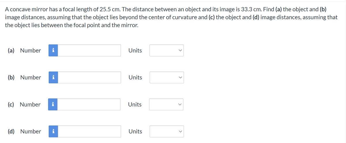 A concave mirror has a focal length of 25.5 cm. The distance between an object and its image is 33.3 cm. Find (a) the object and (b)
image distances, assuming that the object lies beyond the center of curvature and (c) the object and (d) image distances, assuming that
the object lies between the focal point and the mirror.
(a) Number i
(b) Number i
(c) Number i
(d) Number i
Units
Units
Units
Units