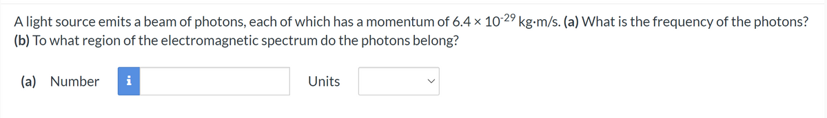 A light source emits a beam of photons, each of which has a momentum of 6.4 x 10-29 kg-m/s. (a) What is the frequency of the photons?
(b) To what region of the electromagnetic spectrum do the photons belong?
(a) Number
Units